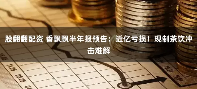 股翻翻配资 香飘飘半年报预告：近亿亏损！现制茶饮冲击难解