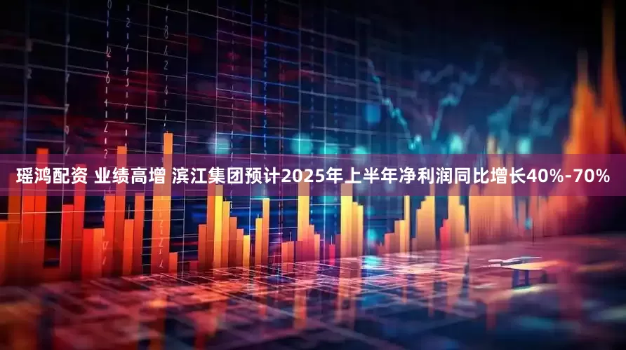 瑶鸿配资 业绩高增 滨江集团预计2025年上半年净利润同比增长40%-70%