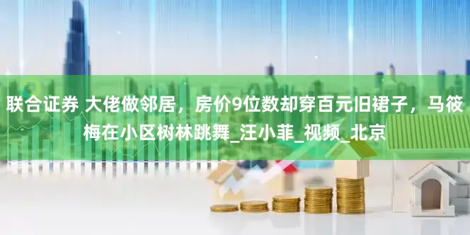 联合证券 大佬做邻居，房价9位数却穿百元旧裙子，马筱梅在小区树林跳舞_汪小菲_视频_北京