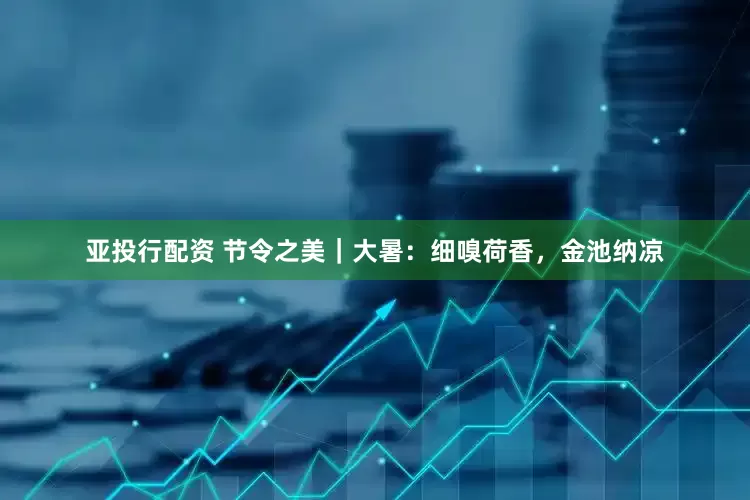 亚投行配资 节令之美｜大暑：细嗅荷香，金池纳凉