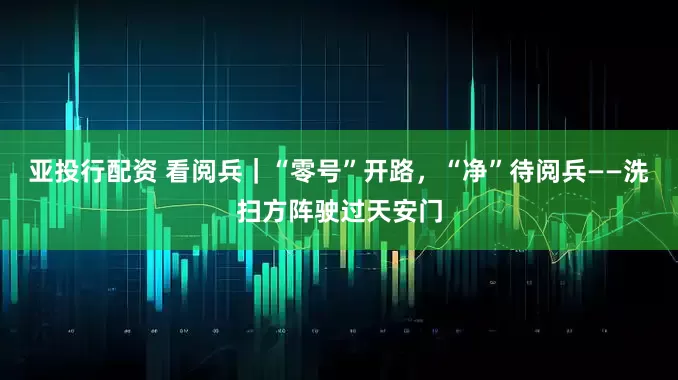 亚投行配资 看阅兵｜“零号”开路，“净”待阅兵——洗扫方阵驶过天安门