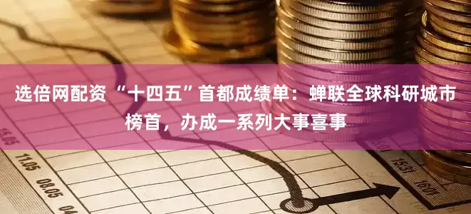 选倍网配资 “十四五”首都成绩单：蝉联全球科研城市榜首，办成一系列大事喜事