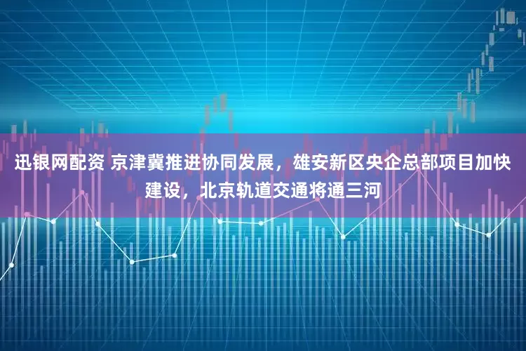 迅银网配资 京津冀推进协同发展，雄安新区央企总部项目加快建设，北京轨道交通将通三河