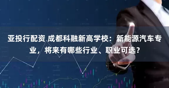 亚投行配资 成都科融新高学校：新能源汽车专业，将来有哪些行业、职业可选？