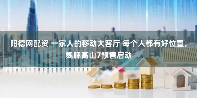 阳德网配资 一家人的移动大客厅 每个人都有好位置，魏牌高山7预售启动