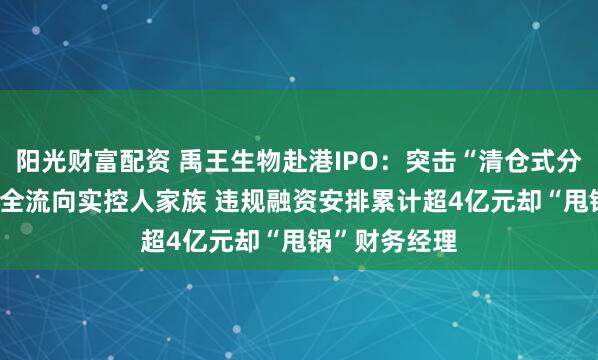 阳光财富配资 禹王生物赴港IPO：突击“清仓式分红”3.2亿元全流向实控人家族 违规融资安排累计超4亿元却“甩锅”财务经理