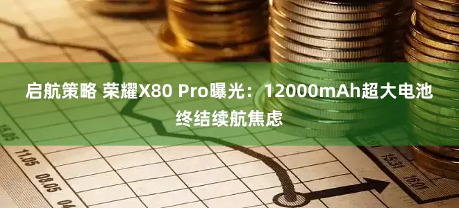 启航策略 荣耀X80 Pro曝光：12000mAh超大电池终结续航焦虑