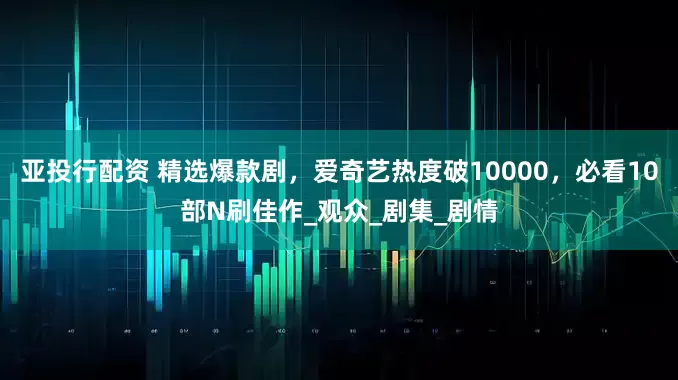 亚投行配资 精选爆款剧，爱奇艺热度破10000，必看10部N刷佳作_观众_剧集_剧情