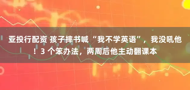 亚投行配资 孩子摔书喊 “我不学英语”，我没吼他！3 个笨办法，两周后他主动翻课本