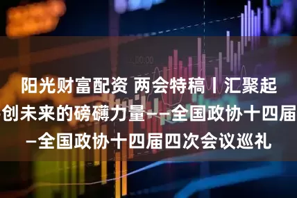 阳光财富配资 两会特稿丨汇聚起团结奋斗、共创未来的磅礴力量——全国政协十四届四次会议巡礼