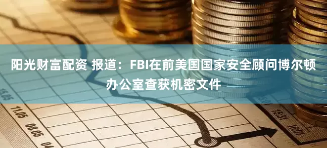 阳光财富配资 报道：FBI在前美国国家安全顾问博尔顿办公室查获机密文件