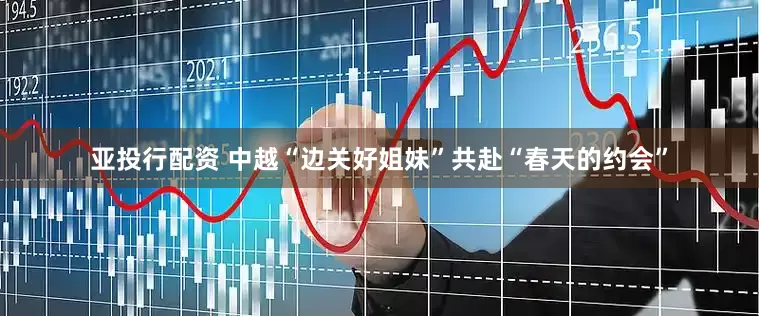 亚投行配资 中越“边关好姐妹”共赴“春天的约会”