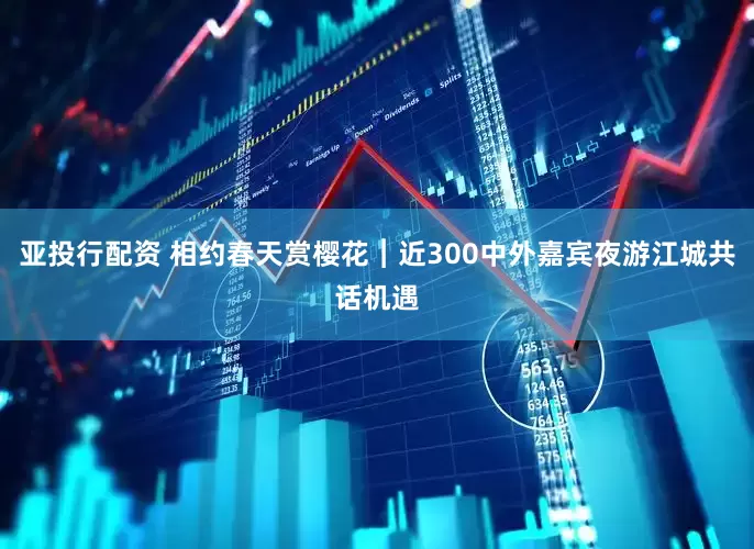 亚投行配资 相约春天赏樱花︱近300中外嘉宾夜游江城共话机遇