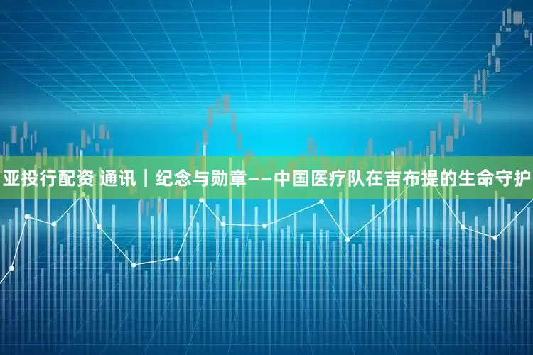 亚投行配资 通讯｜纪念与勋章——中国医疗队在吉布提的生命守护