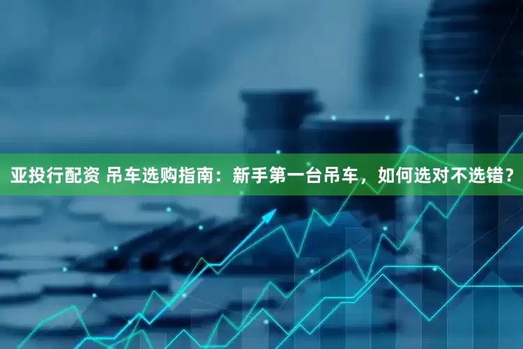 亚投行配资 吊车选购指南：新手第一台吊车，如何选对不选错？