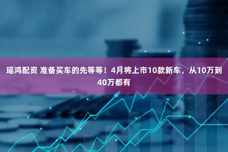 瑶鸿配资 准备买车的先等等！4月将上市10款新车，从10万到40万都有