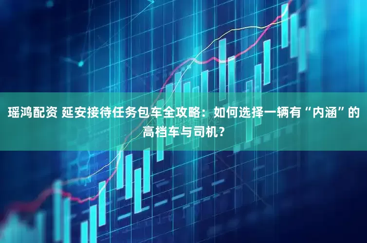 瑶鸿配资 延安接待任务包车全攻略：如何选择一辆有“内涵”的高档车与司机？